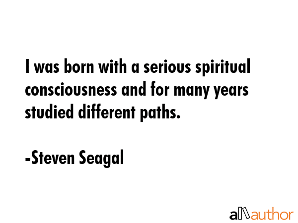 I was born with a serious spiritual consciousness and for many years studied different paths. - Steven Seagal Quote