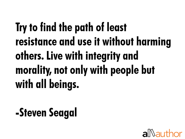Try to find the path of least resistance and use it without harming others. Live with integrity and morality, not only with people but with all beings. - Steven Seagal Quote