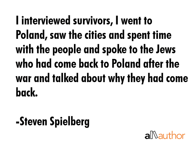 I interviewed survivors, I went to Poland, saw the cities and spent time with the people and spoke to the Jews who had come back to Poland after the war and talked about why they had come back. - Steven Spielberg Quote