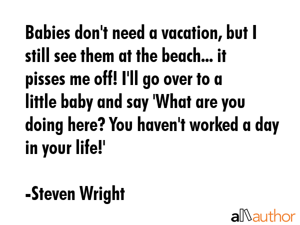 Babies don\'t need a vacation, but I still see them at the beach... it pisses me off! I\'ll go over to a little baby and say \'What are you doing here? You haven\'t worked a day in your life!\' - Steven Wright Quote