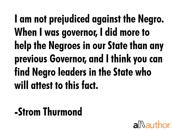 I am not prejudiced against the Negro. When I was governor, I did more to help the Negroes in our... - Strom Thurmond Quote GIF