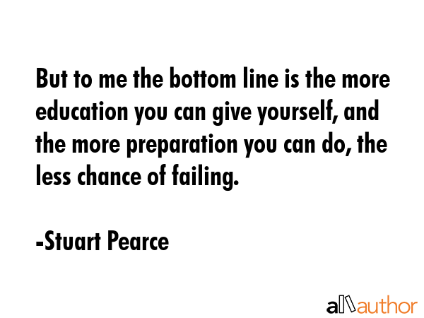 But to me the bottom line is the more education you can give yourself, and the more preparation you can do, the less chance of failing. - Stuart Pearce Quote