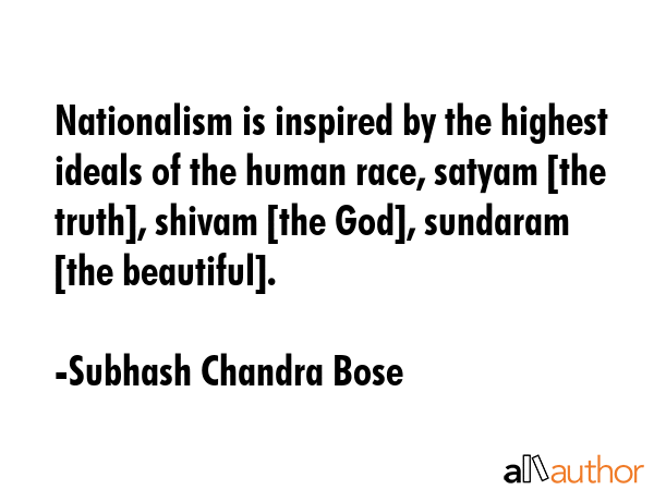Nationalism is inspired by the highest ideals of the human race, satyam [the truth], shivam [the God], sundaram [the beautiful]. - Subhash Chandra Bose  Quote