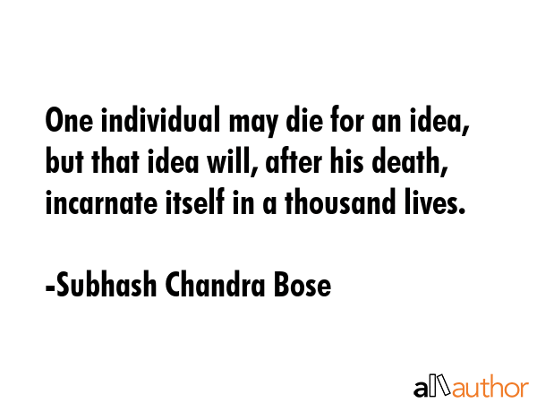 One individual may die for an idea, but that idea will, after his death, incarnate itself in a thousand lives. - Subhash Chandra Bose  Quote