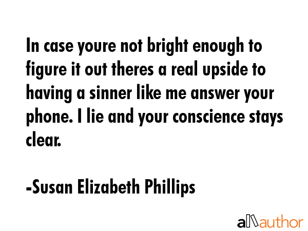 In case youre not bright enough to figure it out theres a real upside to having a sinner like me answer your phone. I lie and your conscience stays clear. - Susan Elizabeth Phillips Quote