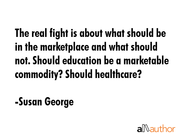 The real fight is about what should be in the marketplace and what should not. Should education be... - Susan George Quote GIF