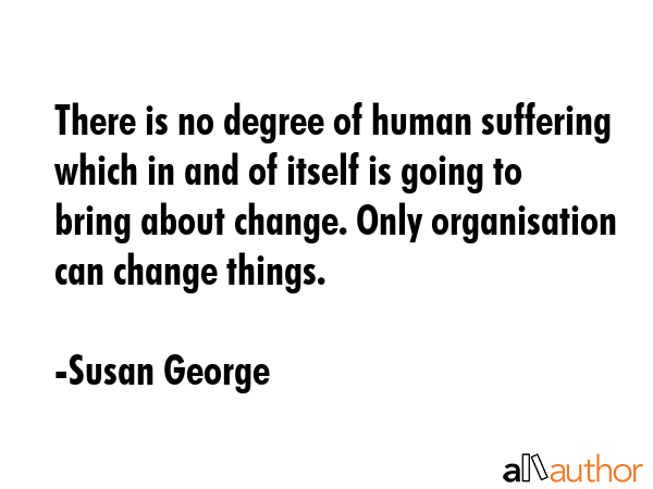 There is no degree of human suffering which in and of itself is going to bring about change. Only... - Susan George Quote GIF