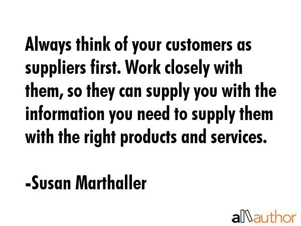 Always think of your customers as suppliers first. Work closely with them, so they can supply you... - Susan Marthaller Quote GIF