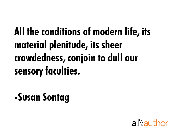 All the conditions of modern life, its material plenitude, its sheer crowdedness, conjoin to dull our sensory faculties. - Susan Sontag Quote