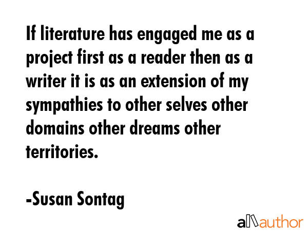 If literature has engaged me as a project first as a reader then as a writer it is as an extension of my sympathies to other selves other domains other dreams other territories. - Susan Sontag Quote