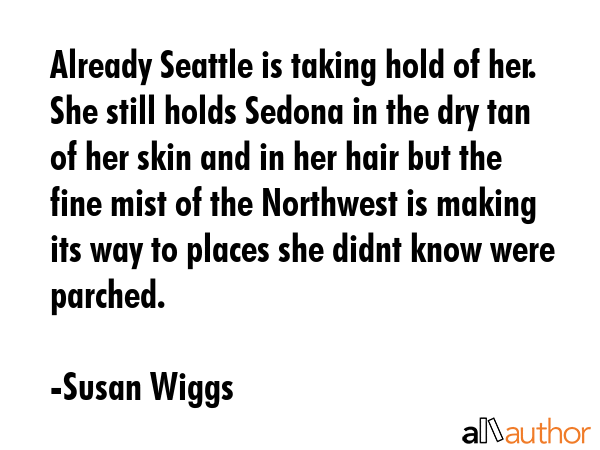 Already Seattle is taking hold of her. She still holds Sedona in the dry tan of her skin and in her hair but the fine mist of the Northwest is making its way to places she didnt know were parched. - Susan Wiggs Quote