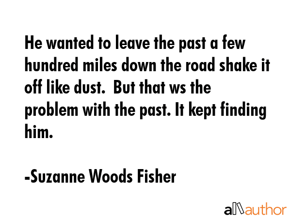 He wanted to leave the past a few hundred miles down the road shake it off like dust.  But that ws the problem with the past. It kept finding him. - Suzanne Woods Fisher Quote