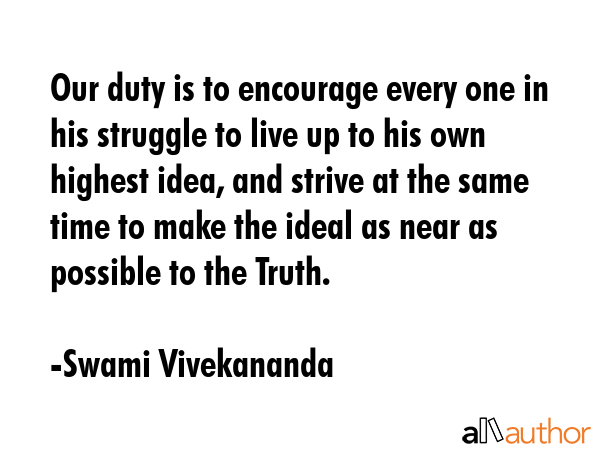 Our duty is to encourage every one in his struggle to live up to his own highest idea, and strive at the same time to make the ideal as near as possible to the Truth. - Swami Vivekananda Quote