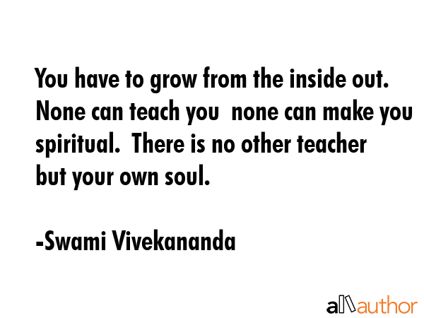 You have to grow from the inside out. None can teach you  none can make you spiritual.  There is no other teacher but your own soul. - Swami Vivekananda Quote