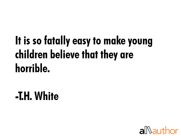 It is so fatally easy to make young children believe that they are horrible. - T.H. White Quote