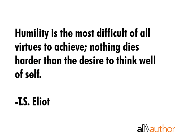 Humility is the most difficult of all virtues to achieve; nothing dies harder than the desire to think well of self. - T.S. Eliot Quote