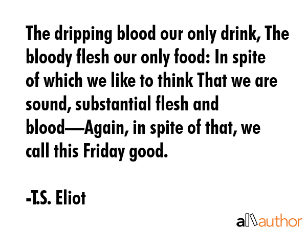 The dripping blood our only drink, The bloody flesh our only food: In spite of which we like to think That we are sound, substantial flesh and blood—Again, in spite of that, we call this Friday... - T.S. Eliot Quote