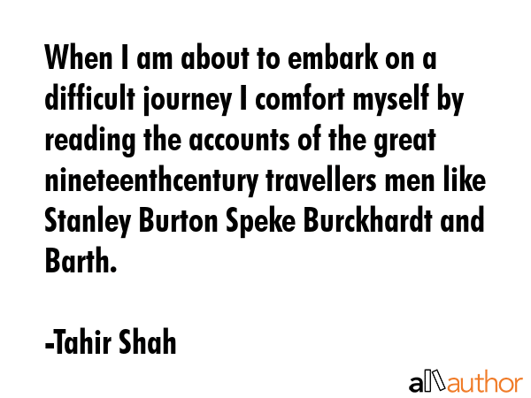 When I am about to embark on a difficult journey I comfort myself by reading the accounts of the great nineteenthcentury travellers men like Stanley Burton Speke Burckhardt and Barth. - Tahir Shah Quote