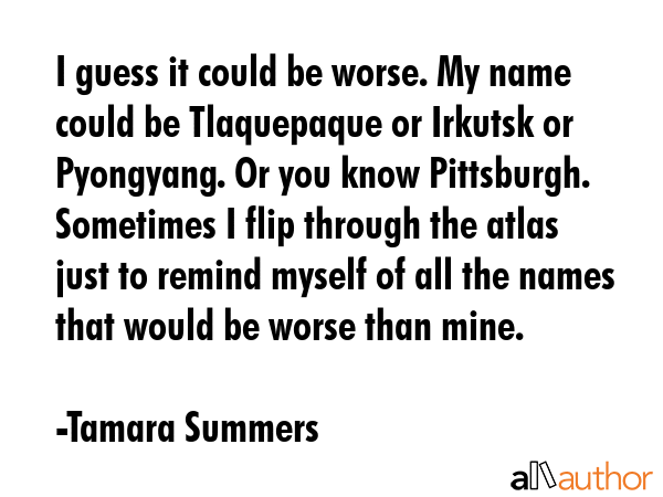 I guess it could be worse. My name could be Tlaquepaque or Irkutsk or Pyongyang. Or you know... - Tamara Summers Quote GIF