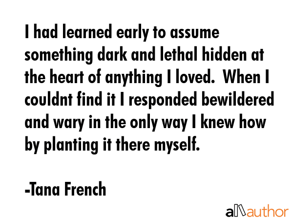 I had learned early to assume something dark and lethal hidden at the heart of anything I loved.  When I couldnt find it I responded bewildered and wary in the only way I knew how  by planting it... - Tana French Quote