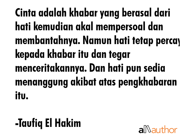 Cinta adalah khabar yang berasal dari hati kemudian akal mempersoal dan membantahnya. Namun hati tetap percaya kepada khabar itu dan tegar menceritakannya. Dan hati pun sedia menanggung akibat atas... - Taufiq El Hakim Quote