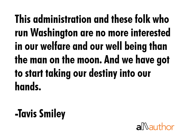 This administration and these folk who run Washington are no more interested in our welfare and our well being than the man on the moon. And we have got to start taking our destiny into our hands. - Tavis Smiley Quote