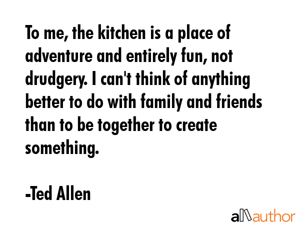 To me, the kitchen is a place of adventure and entirely fun, not drudgery. I can\