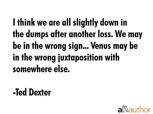 I think we are all slightly down in the dumps after another loss. We may be in the wrong sign... Venus may be in the wrong juxtaposition with somewhere else. - Ted Dexter Quote
