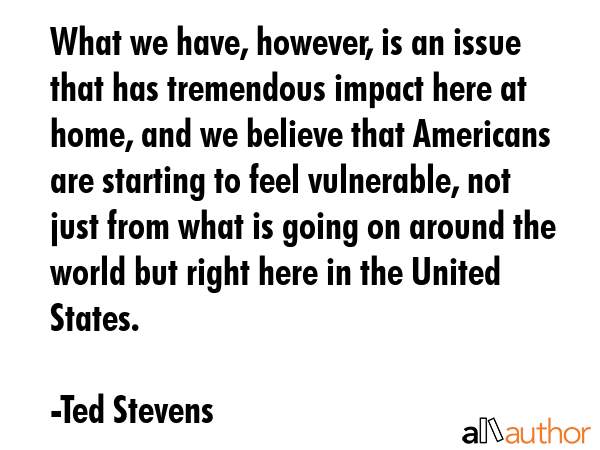 What we have, however, is an issue that has tremendous impact here at home, and we believe that... - Ted Stevens Quote GIF