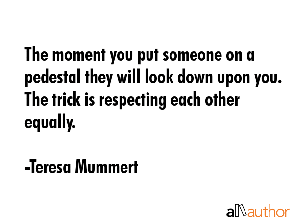The moment you put someone on a pedestal they will look down upon you. The trick is respecting each... - Teresa Mummert Quote GIF