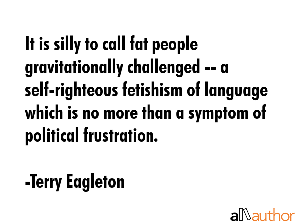 It is silly to call fat people gravitationally challenged -- a self-righteous fetishism of language which is no more than a symptom of political frustration. - Terry Eagleton Quote