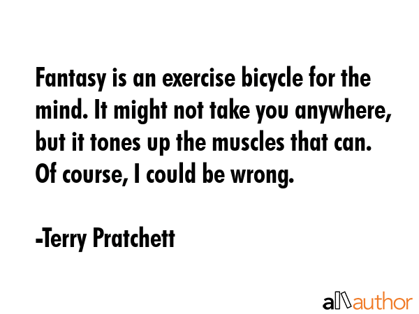 Fantasy is an exercise bicycle for the mind. It might not take you anywhere, but it tones up the muscles that can. Of course, I could be wrong. - Terry Pratchett Quote