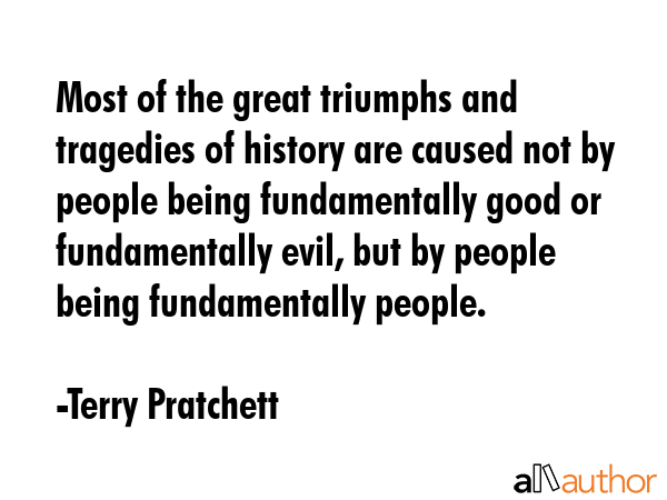 Most of the great triumphs and tragedies of history are caused not by people being fundamentally good or fundamentally evil, but by people being fundamentally people. - Terry Pratchett Quote
