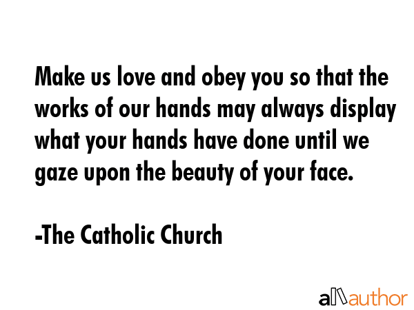 Make us love and obey you so that the works of our hands may always display what your hands have done until we gaze upon the beauty of your face. - The Catholic Church Quote