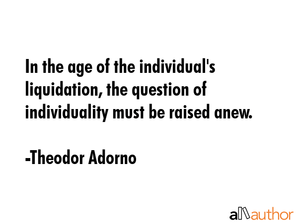 In the age of the individual\'s liquidation, the question of individuality must be raised anew. - Theodor Adorno Quote