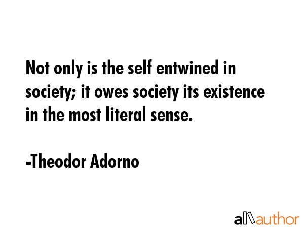 Not only is the self entwined in society; it owes society its existence in the most literal sense. - Theodor Adorno Quote