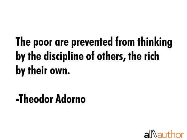 The poor are prevented from thinking by the discipline of others, the rich by their own. - Theodor Adorno Quote