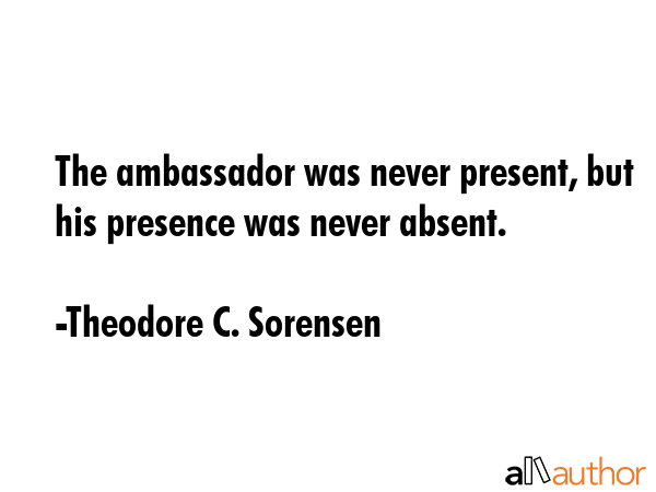 The ambassador was never present, but his presence was never absent. - Theodore C. Sorensen Quote