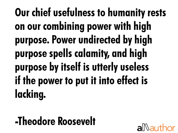 Our chief usefulness to humanity rests on our combining power with high purpose. Power undirected by high purpose spells calamity, and high purpose by itself is utterly useless if the power to put it... - Theodore Roosevelt Quote