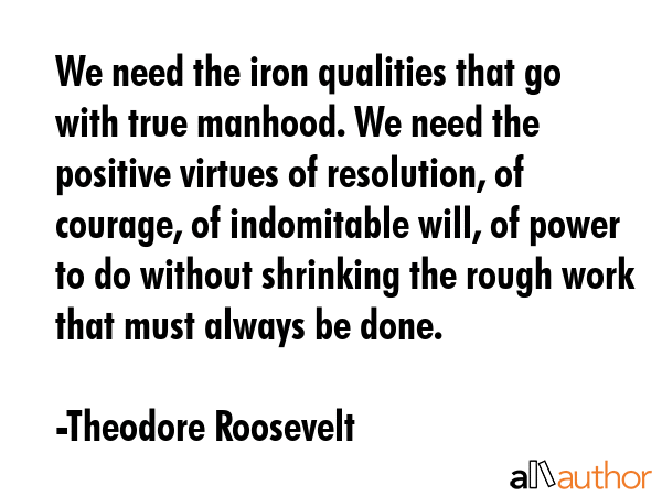 We need the iron qualities that go with true manhood. We need the positive virtues of resolution,... - Theodore Roosevelt Quote GIF