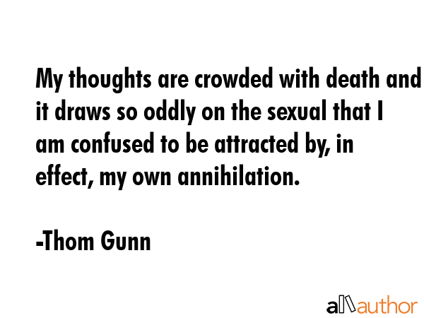 My thoughts are crowded with death and it draws so oddly on the sexual that I am confused to be attracted by, in effect, my own annihilation. - Thom Gunn Quote
