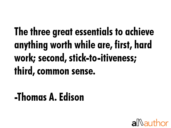 The three great essentials to achieve anything worth while are, first, hard work; second, stick-to-itiveness; third, common sense. - Thomas A. Edison Quote