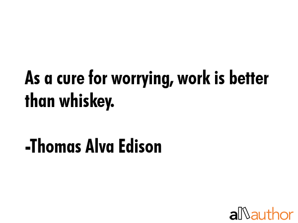 As a cure for worrying, work is better than whiskey. - Thomas Alva Edison Quote