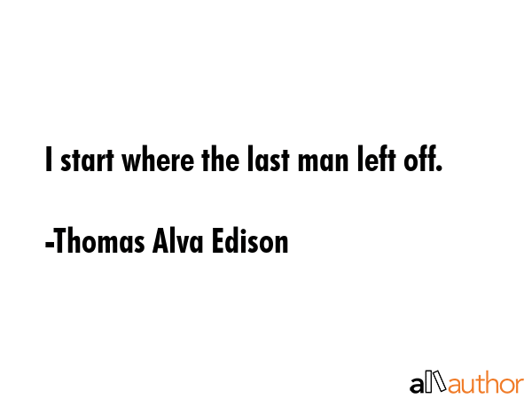 I start where the last man left off. - Thomas Alva Edison Quote