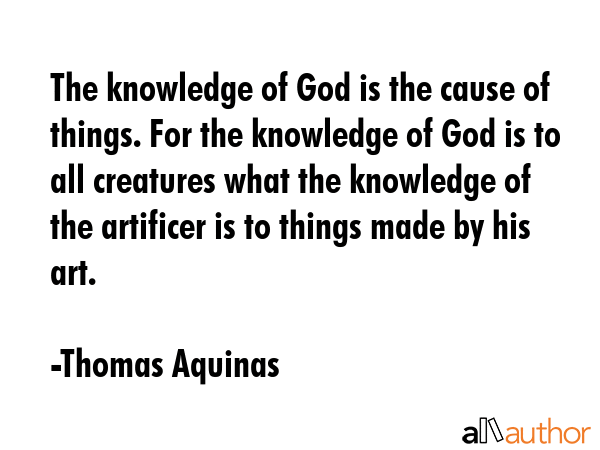 The knowledge of God is the cause of things. For the knowledge of God is to all creatures what the knowledge of the artificer is to things made by his art. - Thomas Aquinas Quote
