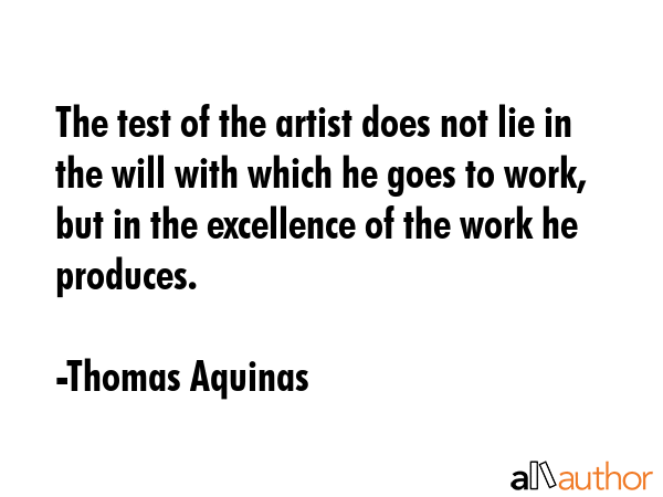 The test of the artist does not lie in the will with which he goes to work, but in the excellence of the work he produces. - Thomas Aquinas Quote