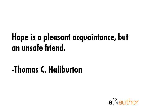 Hope is a pleasant acquaintance, but an unsafe friend. - Thomas C. Haliburton Quote
