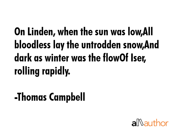 On Linden, when the sun was low,All bloodless lay the untrodden snow,And dark as winter was the flowOf Iser, rolling rapidly. - Thomas Campbell Quote