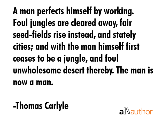 A man perfects himself by working. Foul jungles are cleared away, fair seed-fields rise instead, and stately cities; and with the man himself first ceases to be a jungle, and foul unwholesome desert... - Thomas Carlyle Quote