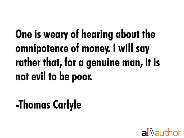 One is weary of hearing about the omnipotence of money. I will say rather that, for a genuine man, it is not evil to be poor. - Thomas Carlyle Quote